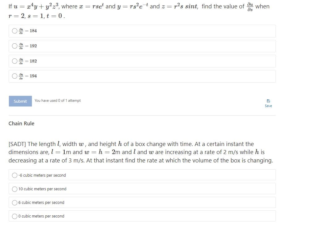 If u = x*y + y²23, where x = rset and y = rs2²et and z = r2s sint, find the value of du when
as
r = 2, s = 1, t = 0.
O = 184
192
182
194
Submit
You have used 0 of 1 attempt
Save
Chain Rule
[SADT] The length l, width w, and height h of a box change with time. At a certain instant the
dimensions are, l = 1m and w = h = 2m and l and w are increasing at a rate of 2 m/s while h is
decreasing at a rate of 3 m/s. At that instant find the rate at which the volume of the box is changing.
O-6 cubic meters per second
O 10 cubic meters per second
O6 cubic meters per second
Oo cubic meters per second
