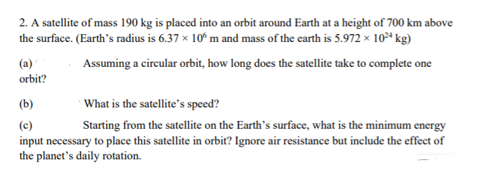 2. A satellite of mass 190 kg is placed into an orbit around Earth at a height of 700 km above
the surface. (Earth's radius is 6.37 × 106 m and mass of the earth is 5.972 x 1024 kg)
(a)
Assuming a cireular orbit, how long does the satellite take to complete one
orbit?
(b)
What is the satellite's speed?
(c)
Starting from the satellite on the Earth's surface, what is the minimum energy
input necessary to place this satellite in orbit? Ignore air resistance but include the effect of
the planet's daily rotation.
