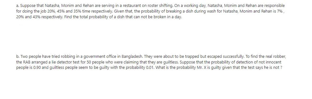 a. Suppose that Natasha, Monim and Rehan are serving in a restaurant on roster shifting. On a working day, Natasha, Monim and Rehan are responsible
for doing the job 20%, 45% and 35% time respectively. Given that, the probability of breaking a dish during wash for Natasha, Monim and Rehan is 7%,
20% and 43% respectively. Find the total probability of a dish that can not be broken in a day.
b. Two people have tried robbing in a government office in Bangladesh. They were about to be trapped but escaped successfully. To find the real robber,
the RAB arranged a lie detector test for 50 people who were claiming that they are quiltless. Suppose that the probability of detection of not innocent
people is 0.90 and guiltless people seem to be guilty with the probability 0.01. What is the probability Mr. X is guilty given that the test says he is not ?
