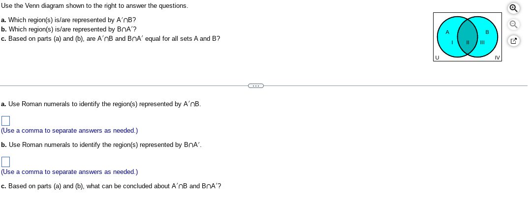 Use the Venn diagram shown to the right to answer the questions.
a. Which region(s) is/are represented by A'nB?
b. Which region(s) is/are represented by BnA'?
c. Based on parts (a) and (b), are A'nB and BOA' equal for all sets A and B?
a. Use Roman numerals to identify the region(s) represented by A'nB.
(Use a comma to separate answers as needed.)
b. Use Roman numerals to identify the region(s) represented by BnA'.
(Use a comma to separate answers as needed.)
c. Based on parts (a) and (b), what can be concluded about A'nB and BnA'?
C
I II
III
B
G