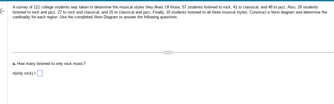 A survey of 121 college students was taken to determine the musical styles they liked. Of those, 57 students listened to rock, 41 to classical, and 48 to jazz. Also, 26 students
listened to rock and jazz, 27 to rock and classical, and 15 to classical and jazz. Finally, 10 students listened to all three musical styles. Construct a Venn diagram and determine the
cardinality for each region. Use the completed Venn Diagram to answer the following questions.
a. How many listened to only rock music?
n(only rock) =
G