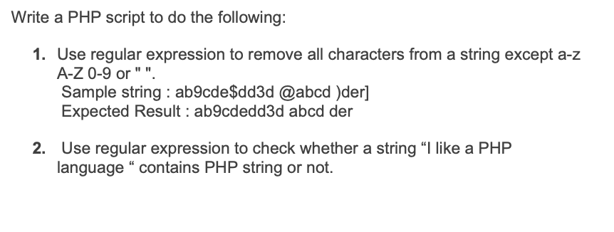 Write a PHP script to do the following:
1. Use regular expression to remove all characters from a string except a-z
A-Z 0-9 or " ".
Sample string : ab9cde$dd3d @abcd )der]
Expected Result : ab9cdedd3d abcd der
2. Use regular expression to check whether a string "I like a PHP
language “ contains PHP string or not.
