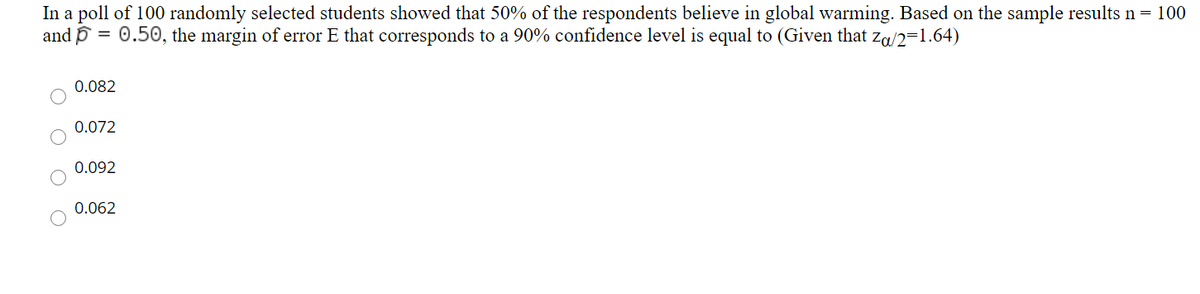 In a poll of 100 randomly selected students showed that 50% of the respondents believe in global warming. Based on the sample results n = 100
and p = 0.50, the margin of error E that corresponds to a 90% confidence level is equal to (Given that za/2=1.64)
0.082
0.072
0.092
0.062
