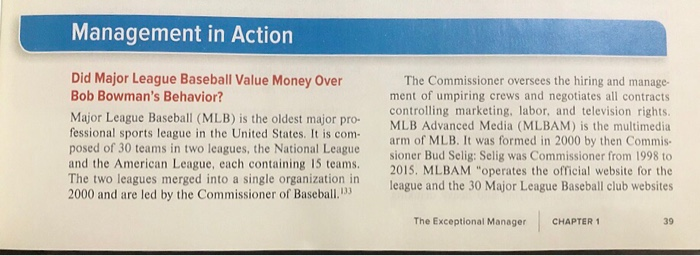 Management in Action
Did Major League Baseball Value Money Over
Bob Bowman's Behavior?
Major League Baseball (MLB) is the oldest major pro-
fessional sports league in the United States. It is com-
posed of 30 teams in two leagues, the National League
and the American League, each containing 15 teams.
The two leagues merged into a single organization in
2000 and are led by the Commissioner of Baseball.
The Commissioner oversees the hiring and manage-
ment of umpiring crews and negotiates all contracts
controlling marketing, labor, and television rights.
MLB Advanced Media (MLBAM) is the multimedia
arm of MLB. It was formed in 2000 by then Commis-
sioner Bud Selig: Selig was Commissioner from 1998 to
2015. MLBAM "operates the official website for the
league and the 30 Major League Baseball club websites
The Exceptional Manager
CHAPTER 1
39
