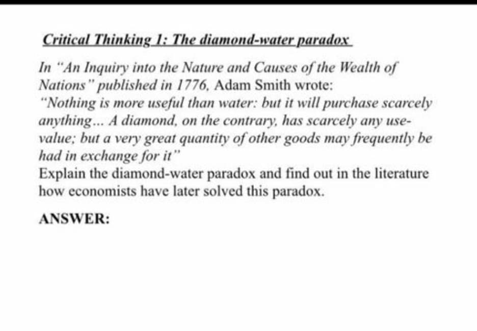 Critical Thinking 1: The diamond-water paradox
In "An Inquiry into the Nature and Causes of the Wealth of
Nations" published in 1776, Adam Smith wrote:
"Nothing is more useful than water: but it will purchase scarcely
anything... A diamond, on the contrary, has scarcely any use-
value; but a very great quantity of other goods may frequently be
had in exchange for it"
Explain the diamond-water paradox and find out in the literature
how economists have later solved this paradox.
