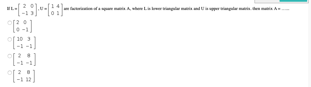 2 0
1 4
,U =
-1 3
0 1
If L =
are factorization of a square matrix A, where L is lower triangular matrix and U is upper triangular matrix. then matrix A =....
O[2 0
0 -1
Of 10 3
-1 -1
of 2 8
-1 -1
2 8
-1 12
