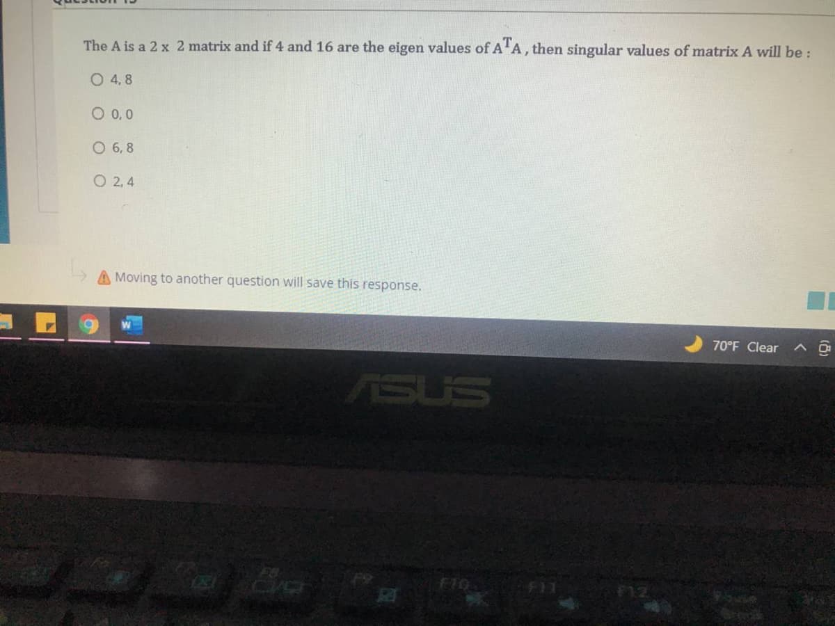 The A is a 2 x 2 matrix and if 4 and 16 are the eigen values of A'A, then singular values of matrix A will be :
0 4,8
O0,0
O 6, 8
O 2, 4
A Moving to another question will save this response.
70°F Clear
ヘ ロ
ASUS
F10
F11

