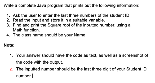 Write a complete Java program that prints out the following information:
1. Ask the user to enter the last three numbers of the student ID.
2. Read the input and store it in a suitable variable.
3. Find and print the Square root of the inputted number, using a
Math function.
4. The class name should be your Name.
Note:
1. Your answer should have the code as text, as well as a screenshot of
the code with the output.
2. The inputted number should be the last three digit of your Student ID
number.
