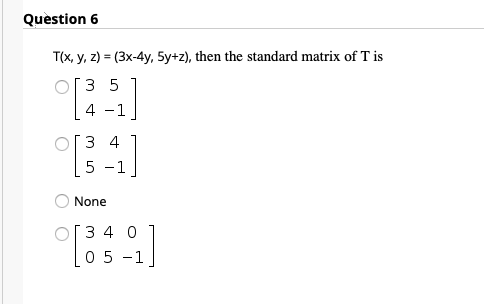 Quèstion 6
T(x, y, z) = (3x-4y, 5y+z), then the standard matrix of T is
O[3 5
4 -1
ОГЗ 4
5 -1
None
O[3 4 0
0 5 -1
