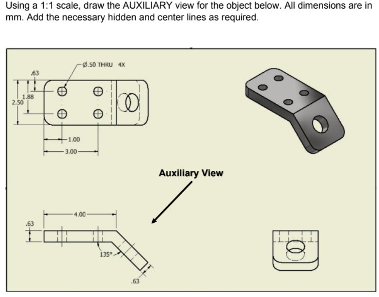 Using a 1:1 scale, draw the AUXILIARY view for the object below. All dimensions are in
mm. Add the necessary hidden and center lines as required.
-Ø.50 THRU 4X
.63
2.50
1.00
3.00
Auxiliary View
- 4.00-
.63
135°
.63
