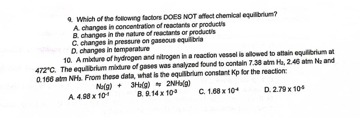 9. Which of the following factors DOES NOT affect chemical equilibrium?
A. changes in concentration of reactants or product/s
B. changes in the nature of reactants or product/s
C. changes in pressure on gaseous equilibria
D. changes in temperature
10. A mixture of hydrogen and nitrogen in a reaction vessel is allowed to attain equilibrium at
472°C. The equilibrium mixture of gases was analyzed found to contain 7.38 atm H2, 2.46 atm N₂ and
0.166 atm NH3. From these data, what is the equilibrium constant Kp for the reaction:
N₂(g) +
3H2(g)
2NH3(g)
A. 4.98 x 10-1
B. 9.14 x 10-3
C. 1.68 x 10-4
D. 2.79 x 10-5