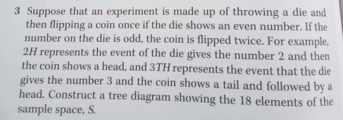 3 Suppose that an experiment is made up of throwing a die and
then flipping a coin once if the die shows an even number. If the
number on the die is odd, the coin is flipped twice. For example,
2H represents the event of the die gives the number 2 and then
the coin shows a head, and 3TH represents the event that the die
gives the number 3 and the coin shows a tail and followed by a
head. Construct a tree diagram showing the 18 elements of the
sample space, S.
