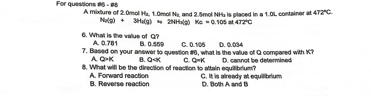 For questions #6 - #8
A mixture of 2.0mol H2, 1.0mol N2, and 2.5mol NH3 is placed in a 1.0L container at 472°C.
N₂(g) + 3H2(g) 2NH3(g) Kc = 0.105 at 472°C
6. What is the value of Q?
A. 0.781
B. 0.559
C. 0.105
D. 0.034
7. Based on your answer to question #6, what is the value of Q compared with K?
A. Q>K
B. Q<K
C. Q=K
D. cannot be determined
8. What will be the direction of reaction to attain equilibrium?
A. Forward reaction
B. Reverse reaction
C. It is already at equilibrium
D. Both A and B