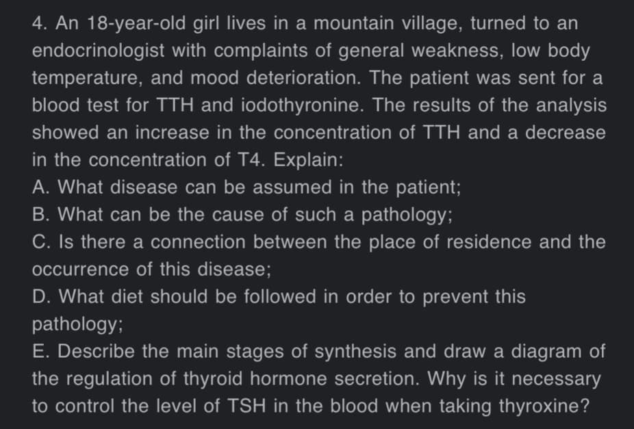 4. An 18-year-old girl lives in a mountain village, turned to an
endocrinologist with complaints of general weakness, low body
temperature, and mood deterioration. The patient was sent for a
blood test for TTH and iodothyronine. The results of the analysis
showed an increase in the concentration of TTH and a decrease
in the concentration of T4. Explain:
A. What disease can be assumed in the patient;
B. What can be the cause of such a pathology;
C. Is there a connection between the place of residence and the
occurrence of this disease;
D. What diet should be followed in order to prevent this
pathology;
E. Describe the main stages of synthesis and draw a diagram of
the regulation of thyroid hormone secretion. Why is it necessary
to control the level of TSH in the blood when taking thyroxine?