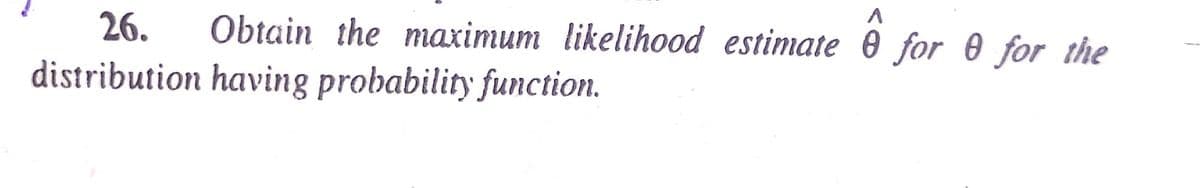 26.
Obtain the maximum likelihood estimate 0 for 0 for the
distribution having probability function.
