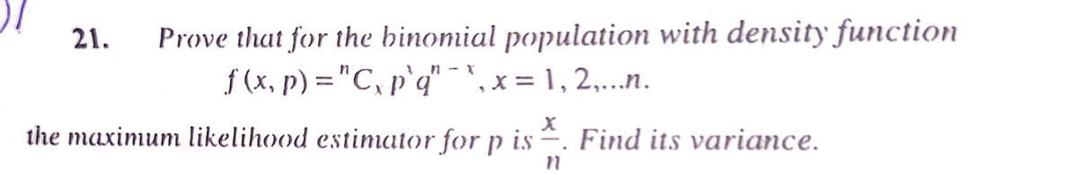 Prove that for the binomial population with density function
f (x, p) ="C, p`q" - ', x = 1 , 2,...n.
21.
the maximum likelihood estiator for p is . Find its variance.
