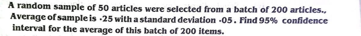 A random sample of 50 articles were selected from a batch of 200 articles.,
Average of sample is ·25 with a standard deviation •05. Find 95% confidence
interval for the average of this batch of 200 items.
