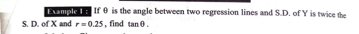 Example I : If 0 is the angle between two regression lines and S.D. of Y is twice the
S. D. of X and r= 0.25, find tan 0.
