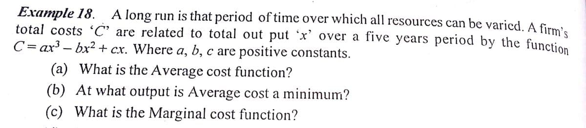 A long run is that period of time over which all resources can be varied. A firmi.
Example 18.
total costs 'C' are related to total out put 'x' over a five years period by the function
C= ax³ – bx² + cx. Where a, b, c are positive constants.
(a) What is the Average cost function?
(b) At what output is Average cost a minimum?
(c) What is the Marginal cost function?
