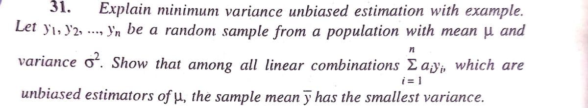 31.
Explain minimum variance unbiased estimation with example.
Let yı, y2, ..., Yn be a random sample from a population with mean µ and
variance oʻ. Show that among all linear combinations Eay, which are
i = 1
unbiased estimators of µ, thè sample mean y has the smallest variance.

