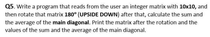 Q5. Write a program that reads from the user an integer matrix with 10x10, and
then rotate that matrix 180° (UPSIDE DOWN) after that, calculate the sum and
the average of the main diagonal. Print the matrix after the rotation and the
values of the sum and the average of the main diagonal.
