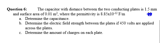 Question 6:
The capacitor with distance between the two conducting plates is 1.5 mm
and surface area of 0.01 m², where the permittivity is 8.85x10-12 F/m
a. Determine the capacitance.
b. Determine the electric field strength between the plates if 450 volts are applied
across the plates.
c. Determine the amount of charges on each plate.
