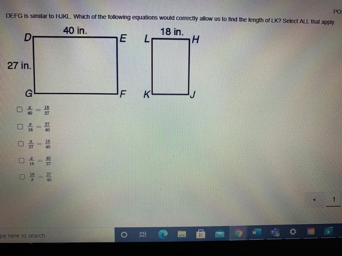 POS
DEFG is similar to HJKL. Which of the following equations would correctly allow us to find the length of LK? Select ALL that apply.
40 in.
D
18 in.
H
27 in.
KL
18
27
40
1
pe here to search
的一
