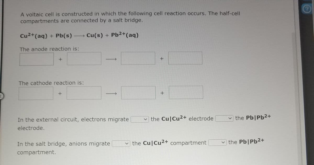 A voltaic cell is constructed in which the following cell reaction occurs. The half-cell
compartments are connected by a salt bridge.
Cu2+(aq) + Pb(s) Cu(s) +
The anode reaction is:
The cathode reaction is:
+
In the external circuit, electrons migrate
v the Cu|Cu2+ electrode
v the Pb|Pb2+
electrode.
In the salt bridge, anions migrate
the Cu|Cu2+ compartment
the Pb|Pb2+
compartment.
<>
<>
1
