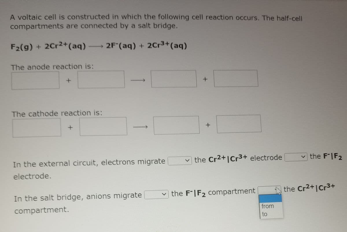 A voltaic cell is constructed in which the following cell reaction occurs. The half-cell
compartments are connected by a salt bridge.
F2(g) + 2Cr2+(aq) 2F (aq) + 2Cr3+(aq)
The anode reaction is:
The cathode reaction is:
v the FIF2
vthe Cr2+|Cr3+ electrode
In the external circuit, electrons migrate
electrode.
the Cr2+|Cr3+
the F*|F2 compartment
In the salt bridge, anions migrate
from
compartment.
to
>
