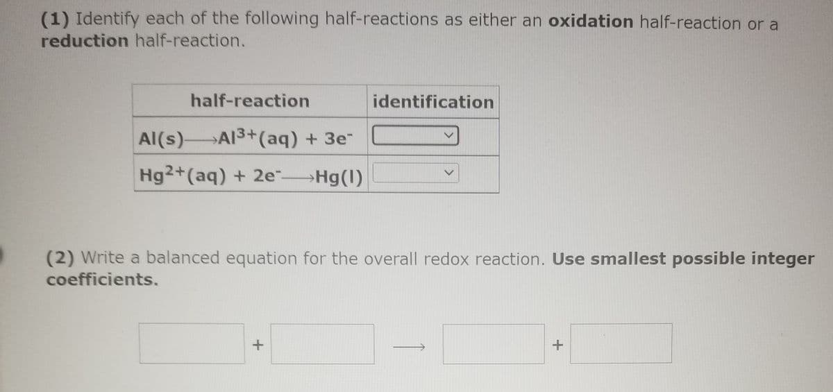 (1) Identify each of the following half-reactions as either an oxidation half-reaction or a
reduction half-reaction.
half-reaction
identification
Al(s)AI3+(aq) + 3e"
Hg2+(aq) + 2e Hg(1)
(2) Write a balanced equation for the overall redox reaction. Use smallest possible integer
coefficients.
