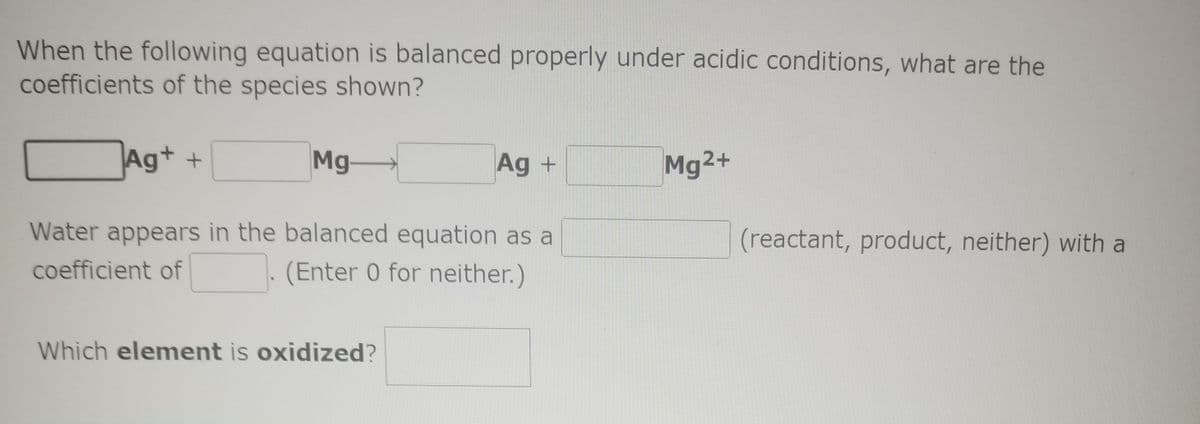 When the following equation is balanced properly under acidic conditions, what are the
coefficients of the species shown?
Ag+ +
Mg
Ag +
Mg2+
Water appears in the balanced equation as a
(reactant, product, neither) with a
coefficient of
(Enter 0 for neither.)
Which element is oxidized?
