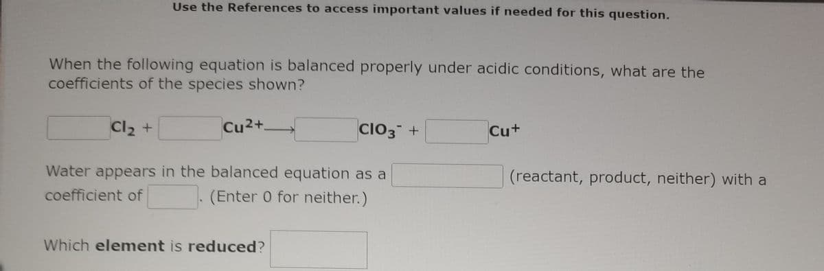 Use the References to access important values if needed for this question.
When the following equation is balanced properly under acidic conditions, what are the
coefficients of the species shown?
Cl2 +
Cu2+-
CIO3 +
Cu+
Water appears in the balanced equation as a
(reactant, product, neither) with a
coefficient of
(Enter 0 for neither.)
Which element is reduced?
