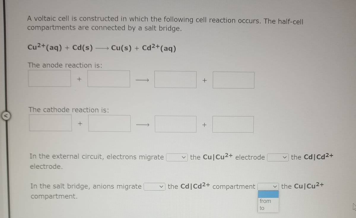 A voltaic cell is constructed in which the following cell reaction occurs. The half-cell
compartments are connected by a salt bridge.
Cu2+(aq) + Cd(s) → Cu(s) + Cd2+(aq)
The anode reaction is:
The cathode reaction is:
+
In the external circuit, electrons migrate
the Cu|Cu2+ electrode
v the Cd|Cd2+
electrode.
In the salt bridge, anions migrate
the Cd|Cd2+ compartment
the Cu|Cu2+
compartment.
from
to
