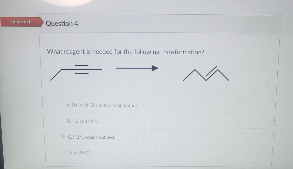 Incorrect
Question 4
What reagent is needed for the following transformation?
A. Na in NH3(1), at low temp
ture
B. H2 and Pd/C
C. H2/Lindlar's Catalyst
D. NaNH2
