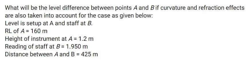 What will be the level difference between points A and Bif curvature and refraction effects
are also taken into account for the case as given below:
Level is setup at A and staff at B.
RL of A = 160 m
Height of instrument at A = 1.2 m
Reading of staff at B= 1.950 m
Distance between A and B = 425 m
