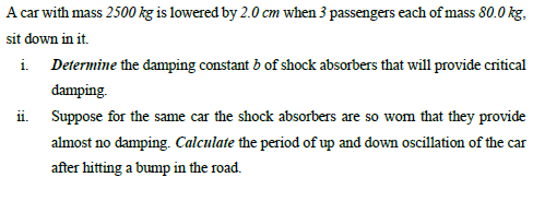 A car with mass 2500 kg is lowered by 2.0 cm when 3 passengers each of mass 80.0 kg.
sit down in it.
i. Determine the damping constant b of shock absorbers that will provide critical
damping.
ii. Suppose for the same car the shock absorbers are so wom that they provide
almost no damping. Calculate the period of up and down oscillation of the car
after hitting a bump in the road.
