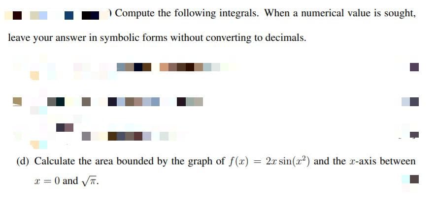 ) Compute the following integrals. When a numerical value is sought,
leave your answer in symbolic forms without converting to decimals.
(d) Calculate the area bounded by the graph of f(x)
= 2x sin(x2) and the x-axis between
x = 0 and T.
