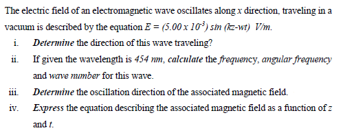 The electric field of an electromagnetic wave oscillates along x direction, traveling in a
vacuum is described by the equation E = (5.00 x 10*) sin (kz-wt) Vm.
i Determine the direction of this wave traveling?
ii. If given the wavelength is 454 mm, calculate the frequency, angular frequency
and wave mmber for this wave.
111.
Determine the oscillation direction of the associated magnetic field.
iv. Express the equation describing the associated magnetic field as a function of z
and t.
