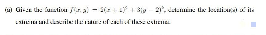 (a) Given the function f(x, y) =
2(x + 1)2 + 3(y – 2)2, determine the location(s) of its
extrema and describe the nature of each of these extrema.
