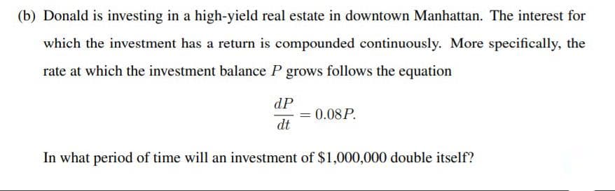 (b) Donald is investing in a high-yield real estate in downtown Manhattan. The interest for
which the investment has a return is compounded continuously. More specifically, the
rate at which the investment balance P grows follows the equation
dP
= 0.08P.
dt
In what period of time will an investment of $1,000,000 double itself?
