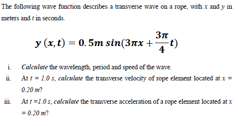 The following wave function describes a transverse wave on a rope, with x and y in
meters and t in seconds.
Зп
у (х,t) — 0. 5т sin(3пх +
t)
4
i. Calculate the wavelength, period and speed of the wave.
ii. At t = 1.0 s, calculate the transverse velocity of rope element located at x =
0.20 m?
At t =1.0 s, calculate the transverse acceleration of a rope element located at x
111.
= 0.20 m?
