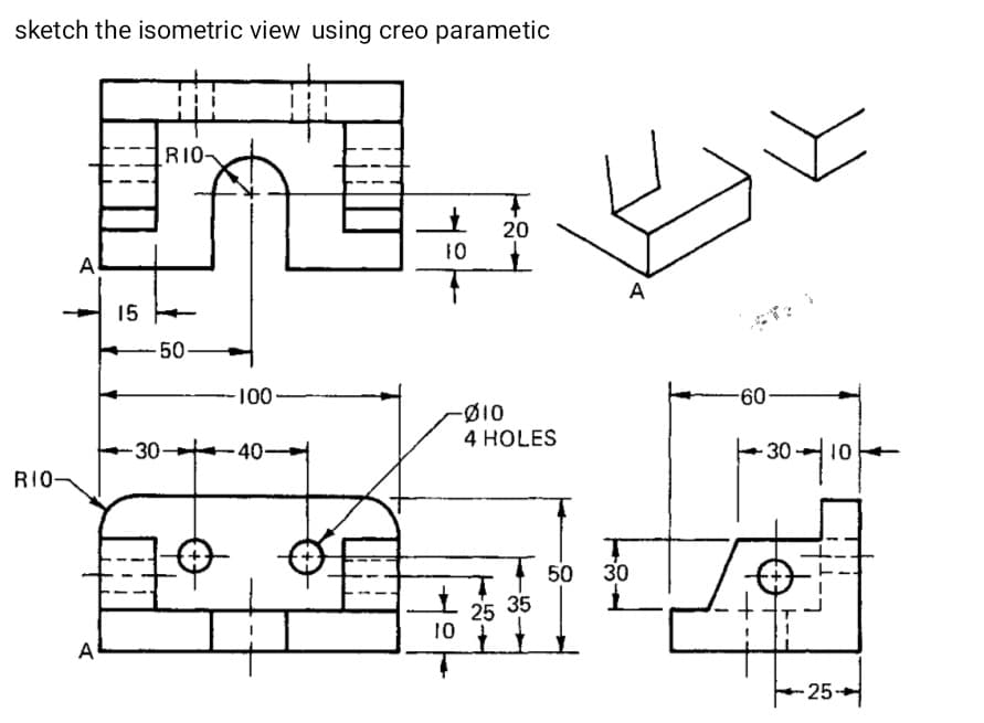 sketch the isometric view using creo parametic
R1O-
20
10
A
A
15 +
50-
100-
-60
Ø10
4 HOLES
-30-
40-
30 10
RIO-
1 50
35
30
25
10
A
25-
