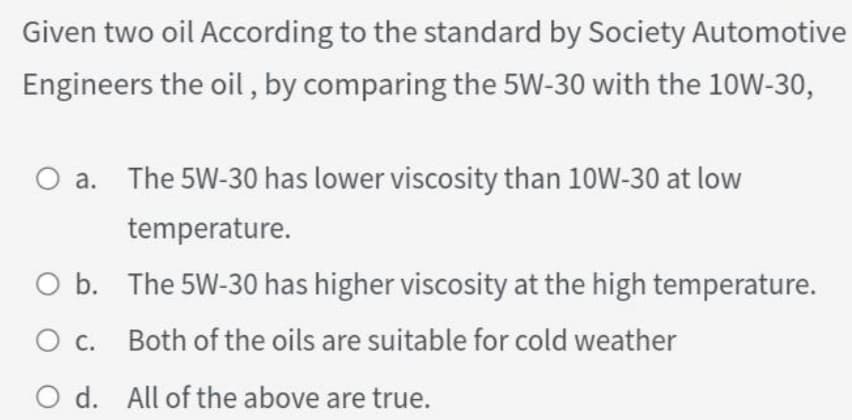 Given two oil According to the standard by Society Automotive
Engineers the oil , by comparing the 5W-30 with the 10W-30,
a. The 5W-30 has lower viscosity than 10W-30 at low
temperature.
O b. The 5W-30 has higher viscosity at the high temperature.
c.
Both of the oils are suitable for cold weather
O d. All of the above are true.
