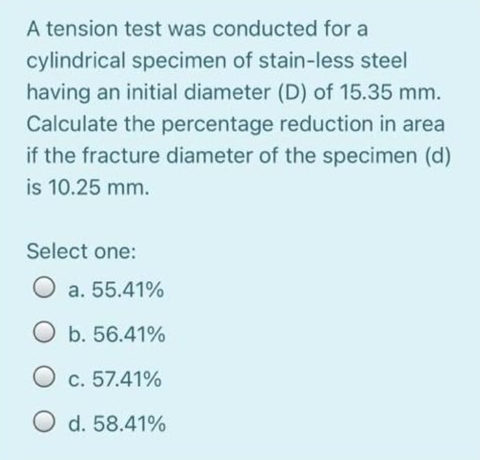 A tension test was conducted for a
cylindrical specimen of stain-less steel
having an initial diameter (D) of 15.35 mm.
Calculate the percentage reduction in area
if the fracture diameter of the specimen (d)
is 10.25 mm.
Select one:
O a. 55.41%
O b. 56.41%
O c. 57.41%
O d. 58.41%
