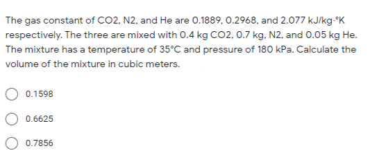 The gas constant of CO2, N2, and He are 0.1889, 0.2968, and 2.077 kJ/kg-°K
respectively. The three are mixed with 0.4 kg CO2, 0.7 kg, N2, and 0.05 kg He.
The mixture has a temperature of 35°C and pressure of 180 kPa. Calculate the
volume of the mixture in cubic meters.
0.1598
0.6625
0.7856
