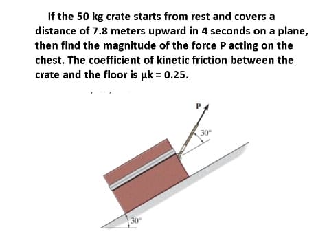 If the 50 kg crate starts from rest and covers a
distance of 7.8 meters upward in 4 seconds on a plane,
then find the magnitude of the force P acting on the
chest. The coefficient of kinetic friction between the
crate and the floor is uk = 0.25.
30°
30

