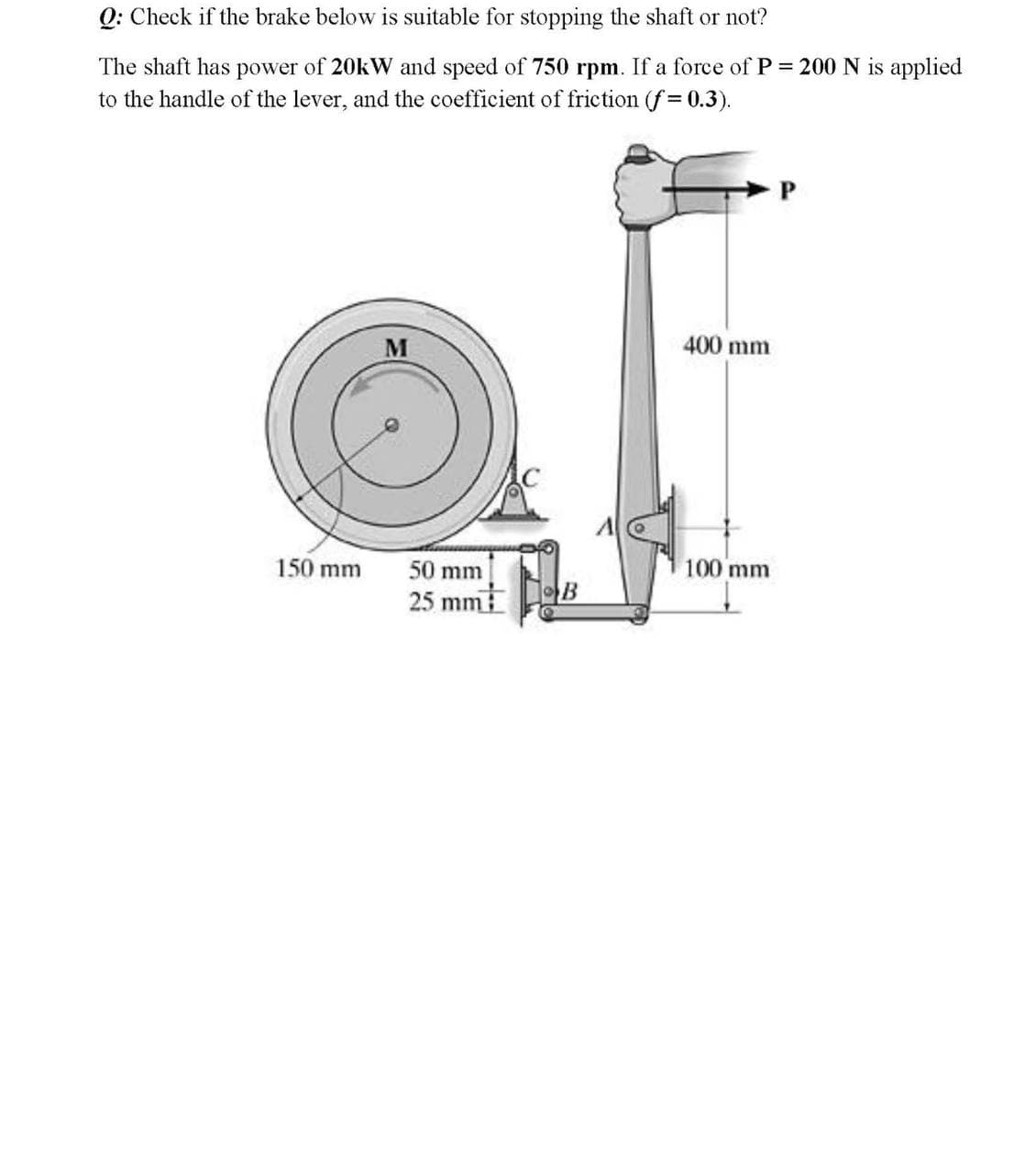 Q: Check if the brake below is suitable for stopping the shaft or not?
The shaft has power of 20KW and speed of 750 rpm. If a force of P = 200 N is applied
to the handle of the lever, and the coefficient of friction (f 0.3).
400 mm
150 mm
50 mm
100 mm
25 mm
