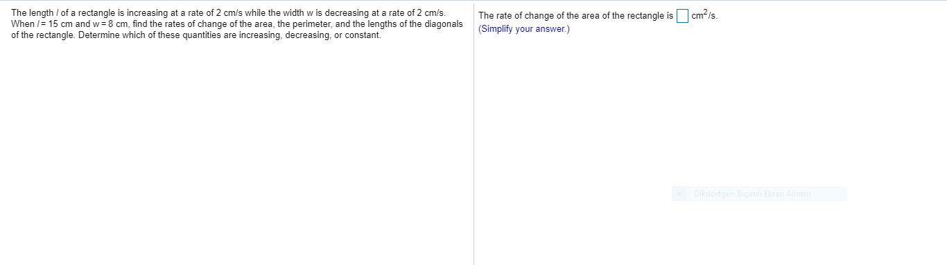 The length / of a rectangle is increasing at a rate of 2 cm/s while the width w is decreasing at a rate of 2 cm/s.
When /= 15 cm and w = 8 cm, find the rates of change of the area, the perimeter, and the lengths of the diagonals
of the rectangle. Determine which of these quantities are increasing, decreasing, or constant.
