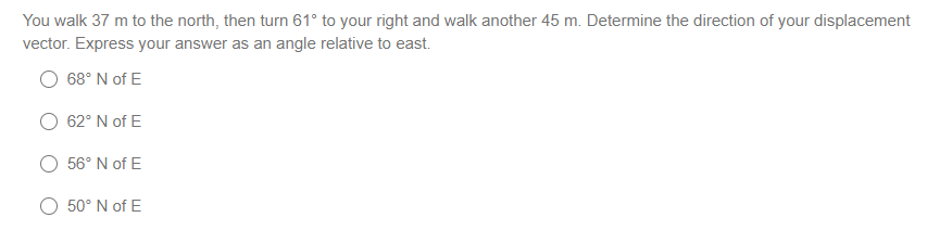You walk 37 m to the north, then turn 61° to your right and walk another 45 m. Determine the direction of your displacement
vector. Express your answer as an angle relative to east.
68° N of E
62° N of E
56° N of E
O 50° N of E
