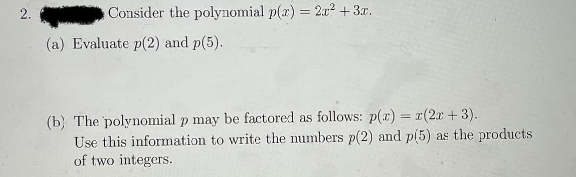 Consider the polynomial p(x) = 2x² + 3x.
(a) Evaluate p(2) and p(5).
(b) The polynomial p may be factored as follows: p(x) = x(2x +3).
Use this information to write the numbers p(2) and p(5) as the products
of two integers.
2.
